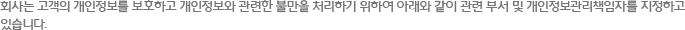 회사는 고객의 개인정보를 보호하고 개인정보와 관련한 불만을 처리하기 위하여 아래와 같이 관련 부서 및 개인정보관리책임자를 지정하고 있습니다.