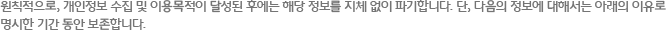 원칙적으로, 개인정보 수집 및 이용목적이 달성된 후에는 해당 정보를 지체 없이 파기합니다. 단, 다음의 정보에 대해서는 아래의 이유로 명시한 기간 동안 보존합니다.