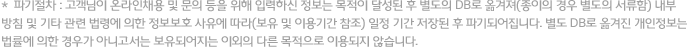 *  파기절차 : 고객님이 온라인채용 및 문의 등을 위해 입력하신 정보는 목적이 달성된 후 별도의 DB로 옮겨져(종이의 경우 별도의 서류함) 내부 방침 및 기타 관련 법령에 의한 정보보호 사유에 따라(보유 및 이용기간 참조) 일정 기간 저장된 후 파기되어집니다. 별도 DB로 옮겨진 개인정보는 법률에 의한 경우가 아니고서는 보유되어지는 이외의 다른 목적으로 이용되지 않습니다.