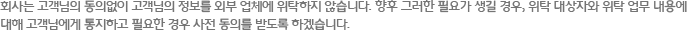 회사는 고객님의 동의없이 고객님의 정보를 외부 업체에 위탁하지 않습니다. 향후 그러한 필요가 생길 경우, 위탁 대상자와 위탁 업무 내용에 대해 고객님에게 통지하고 필요한 경우 사전 동의를 받도록 하겠습니다. 