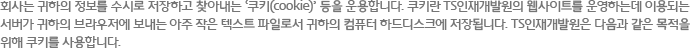 회사는 귀하의 정보를 수시로 저장하고 찾아내는 ‘쿠키(cookie)’ 등을 운용합니다. 쿠키란 TS인재개발원의 웹사이트를 운영하는데 이용되는 서버가 귀하의 브라우저에 보내는 아주 작은 텍스트 파일로서 귀하의 컴퓨터 하드디스크에 저장됩니다. TS인재개발원은 다음과 같은 목적을 위해 쿠키를 사용합니다.  