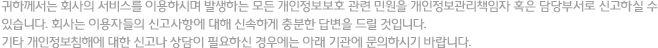 귀하께서는 회사의 서비스를 이용하시며 발생하는 모든 개인정보보호 관련 민원을 개인정보관리책임자 혹은 담당부서로 신고하실 수 있습니다. 회사는 이용자들의 신고사항에 대해 신속하게 충분한 답변을 드릴 것입니다. 기타 개인정보침해에 대한 신고나 상담이 필요하신 경우에는 아래 기관에 문의하시기 바랍니다. 