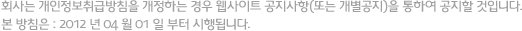 회사는 개인정보취급방침을 개정하는 경우 웹사이트 공지사항(또는 개별공지)을 통하여 공지할 것입니다. 본 방침은 : 2012 년 04 월 01 일 부터 시행됩니다.